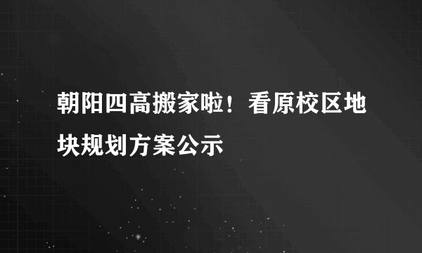 朝阳四高搬家啦！看原校区地块规划方案公示