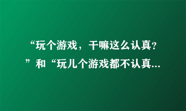 “玩个游戏，干嘛这么认真？”和“玩儿个游戏都不认真，还能对什么事认真？”这两句话如何评判？