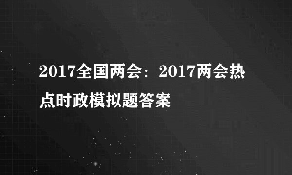 2017全国两会：2017两会热点时政模拟题答案