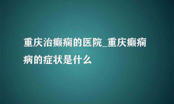 重庆治癫痫的医院_重庆癫痫病的症状是什么