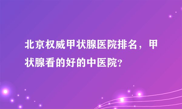 北京权威甲状腺医院排名，甲状腺看的好的中医院？