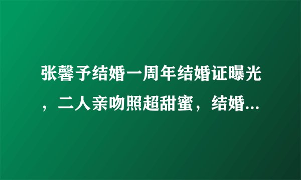 张馨予结婚一周年结婚证曝光,二人亲吻照超甜蜜,结婚日期有深意