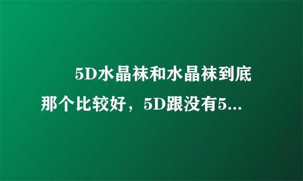 😓😓5D水晶袜和水晶袜到底那个比较好，5D跟没有5D有差么？真的不