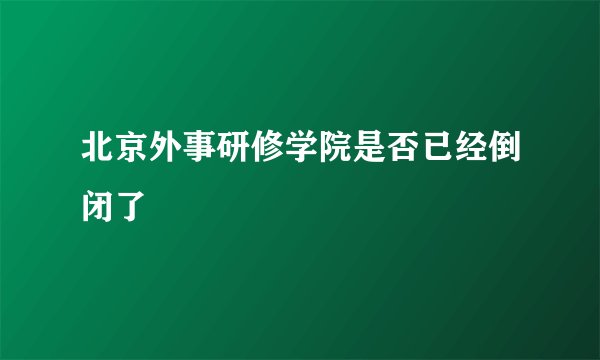 北京外事研修学院是否已经倒闭了