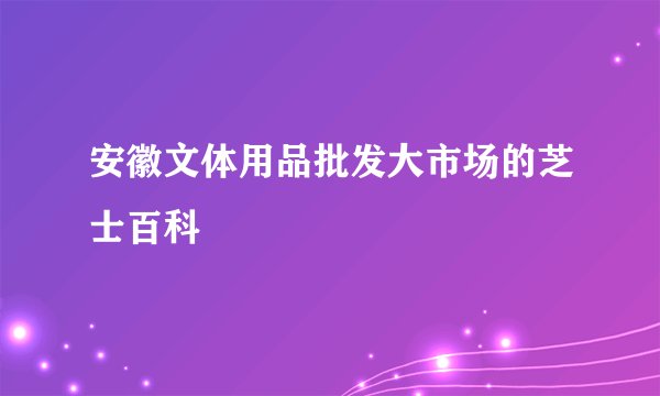 安徽文体用品批发大市场的芝士百科