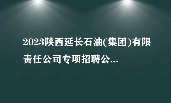 2023陕西延长石油(集团)有限责任公司专项招聘公告(805人)