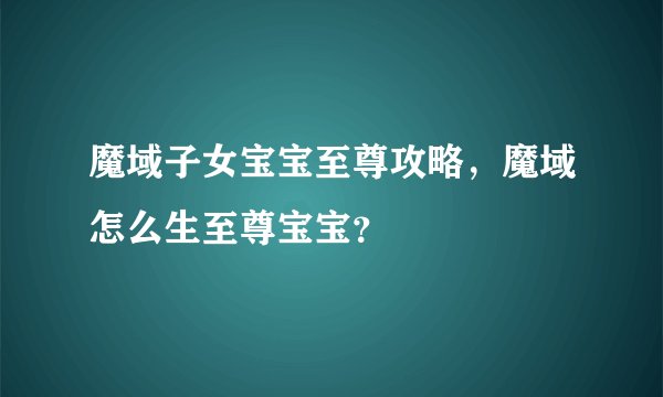 魔域子女宝宝至尊攻略,魔域怎么生至尊宝宝?