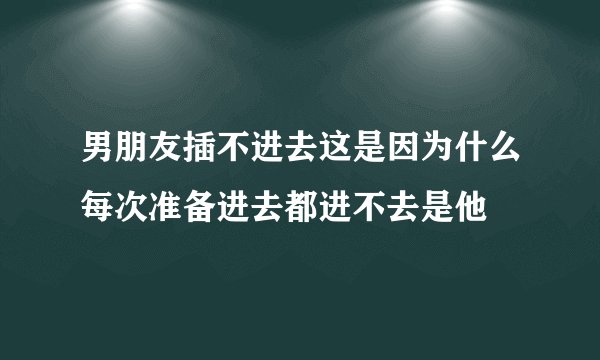 男朋友插不进去这是因为什么每次准备进去都进不去是他