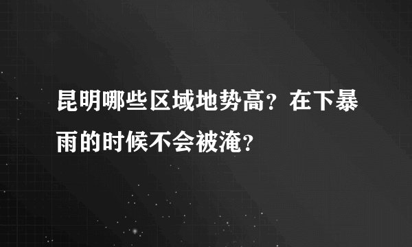 昆明哪些区域地势高？在下暴雨的时候不会被淹？