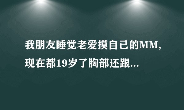 我朋友睡觉老爱摸自己的MM,现在都19岁了胸部还跟14岁的小
