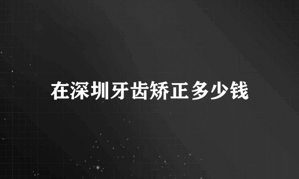 在深圳牙齿矫正多少钱