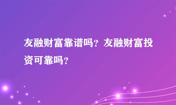 友融财富靠谱吗？友融财富投资可靠吗？