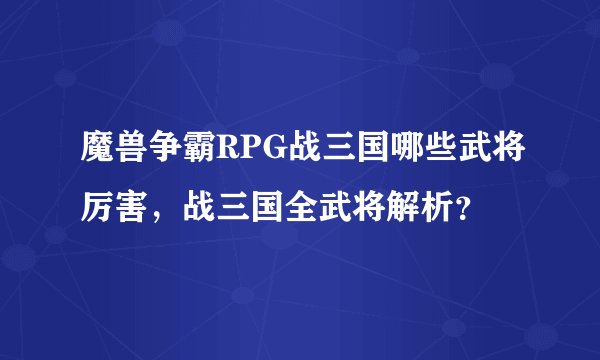 魔兽争霸RPG战三国哪些武将厉害,战三国全武将解析?
