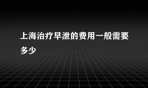 上海治疗早泄的费用一般需要多少