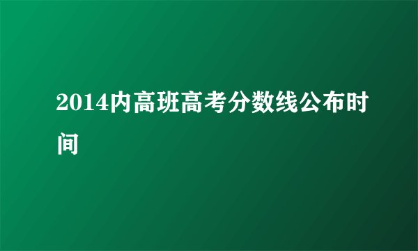 2014内高班高考分数线公布时间