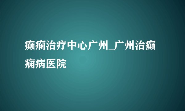 癫痫治疗中心广州_广州治癫痫病医院