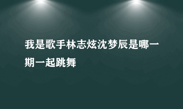 我是歌手林志炫沈梦辰是哪一期一起跳舞