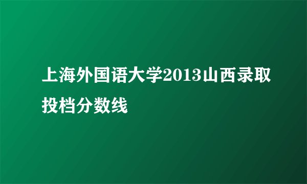 上海外国语大学2013山西录取投档分数线