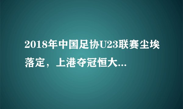 2018年中国足协U23联赛尘埃落定，上港夺冠恒大第7，附16队排名