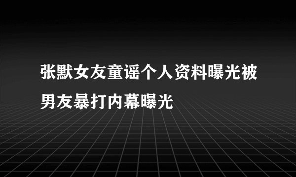 张默女友童谣个人资料曝光被男友暴打内幕曝光