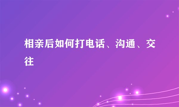 相亲后如何打电话、沟通、交往