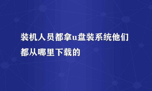 装机人员都拿u盘装系统他们都从哪里下载的