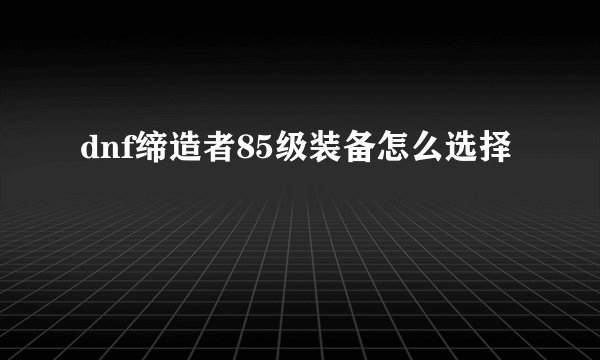 dnf缔造者85级装备怎么选择