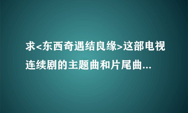 求<东西奇遇结良缘>这部电视连续剧的主题曲和片尾曲，谢谢好心帮我找的人！