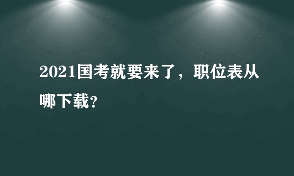2021国考就要来了，职位表从哪下载？