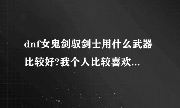 dnf女鬼剑驭剑士用什么武器比较好?我个人比较喜欢太刀，请问可以么？