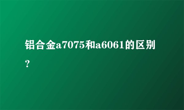 铝合金a7075和a6061的区别？