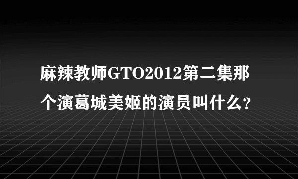 麻辣教师GTO2012第二集那个演葛城美姬的演员叫什么？