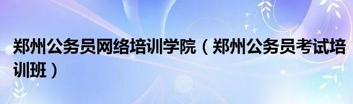 郑州公务员网络培训学院（郑州公务员考试培训班）