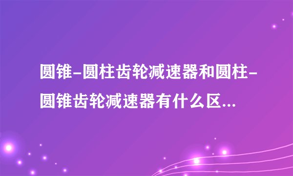 圆锥-圆柱齿轮减速器和圆柱-圆锥齿轮减速器有什么区别,求指点?