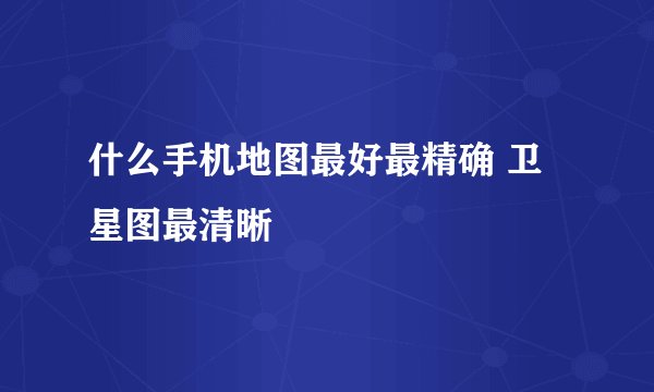 什么手机地图最好最精确 卫星图最清晰