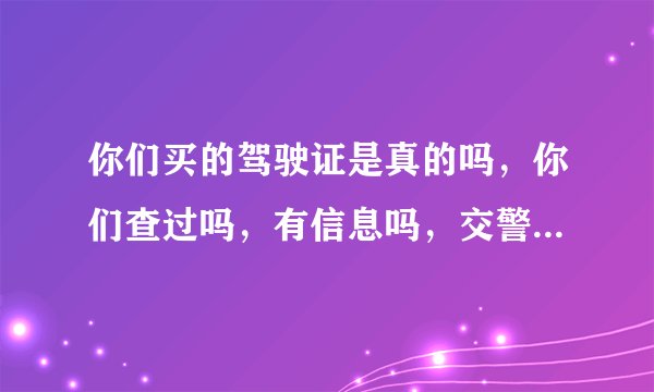 你们买的驾驶证是真的吗,你们查过吗,有信息吗,交警查过没,是不是真的?