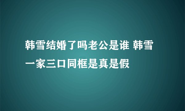 韩雪结婚了吗老公是谁 韩雪一家三口同框是真是假