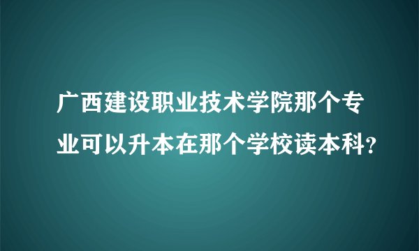 广西建设职业技术学院那个专业可以升本在那个学校读本科？