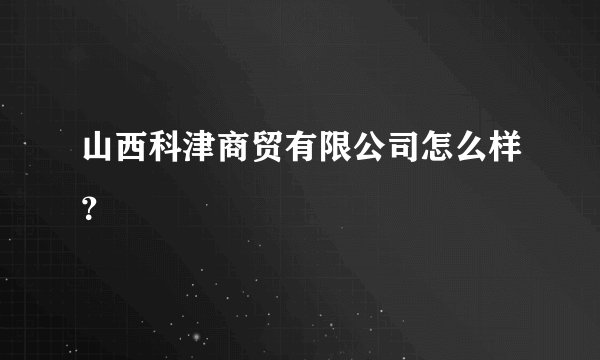 山西科津商贸有限公司怎么样?
