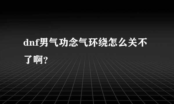 dnf男气功念气环绕怎么关不了啊？
