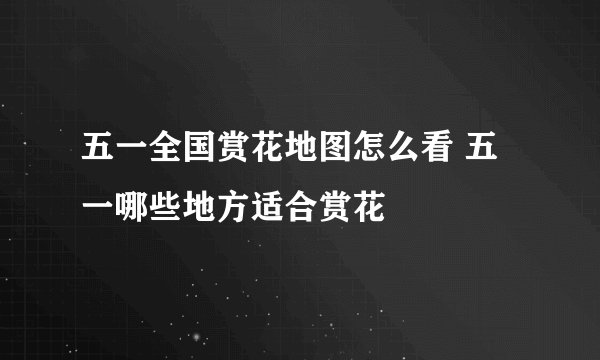 五一全国赏花地图怎么看 五一哪些地方适合赏花