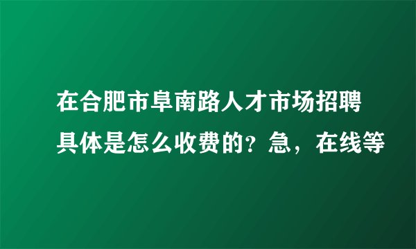 在合肥市阜南路人才市场招聘具体是怎么收费的？急，在线等