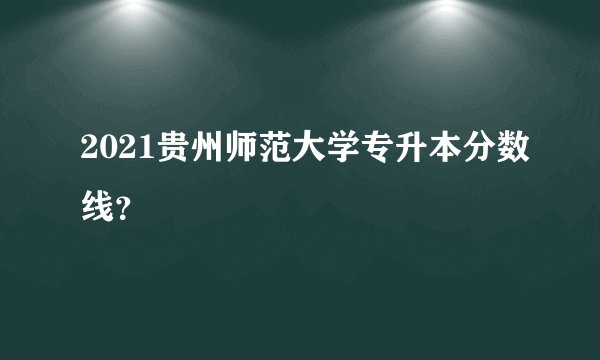 2021贵州师范大学专升本分数线？