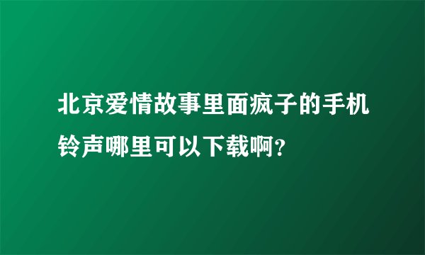 北京爱情故事里面疯子的手机铃声哪里可以下载啊?
