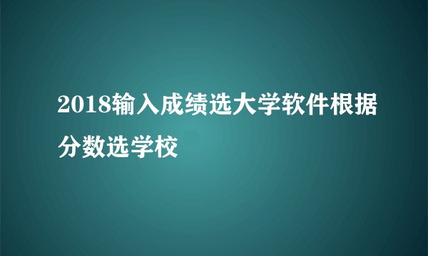 2018输入成绩选大学软件根据分数选学校