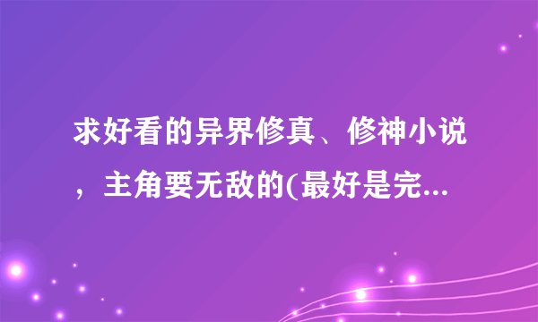 求好看的异界修真、修神小说，主角要无敌的(最好是完本的，十部左右)