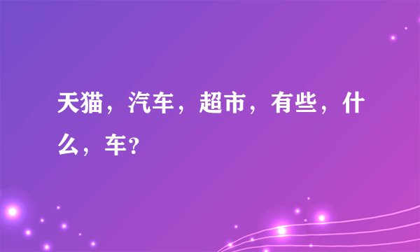 天猫，汽车，超市，有些，什么，车？
