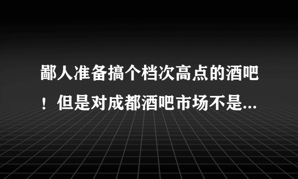 鄙人准备搞个档次高点的酒吧!但是对成都酒吧市场不是很了解, 请各位大侠前辈指导指导!拜谢!