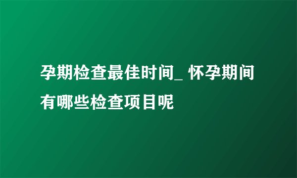 孕期检查最佳时间_ 怀孕期间有哪些检查项目呢