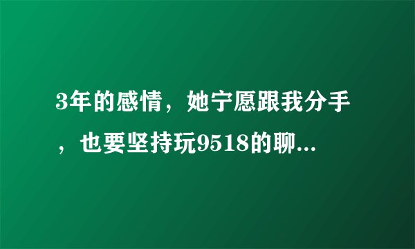3年的感情，她宁愿跟我分手，也要坚持玩9518的聊天室。我该怎么办 ，是分手，还是迁就她？？？？？？